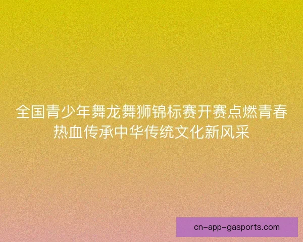 全国青少年舞龙舞狮锦标赛开赛点燃青春热血传承中华传统文化新风采