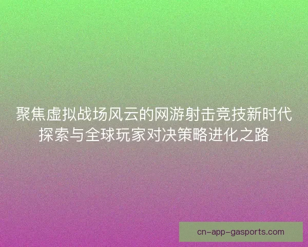 聚焦虚拟战场风云的网游射击竞技新时代探索与全球玩家对决策略进化之路