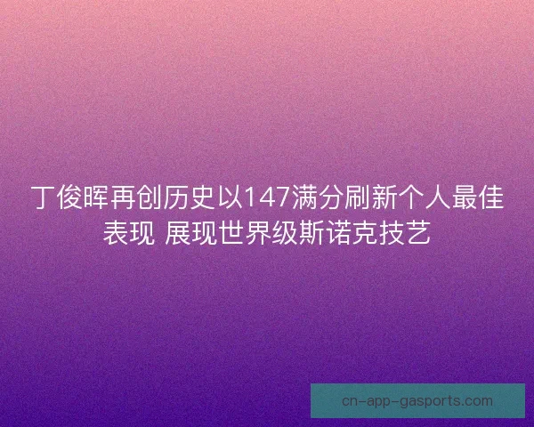 丁俊晖再创历史以147满分刷新个人最佳表现 展现世界级斯诺克技艺