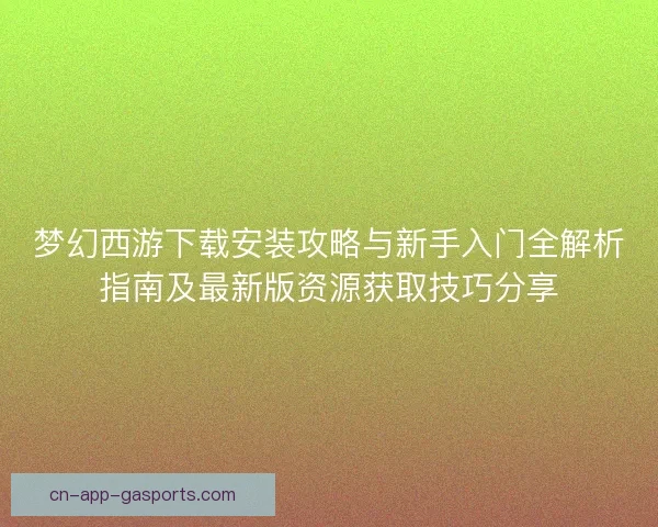 梦幻西游下载安装攻略与新手入门全解析指南及最新版资源获取技巧分享