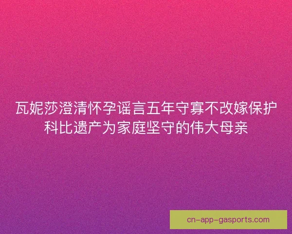 瓦妮莎澄清怀孕谣言五年守寡不改嫁保护科比遗产为家庭坚守的伟大母亲