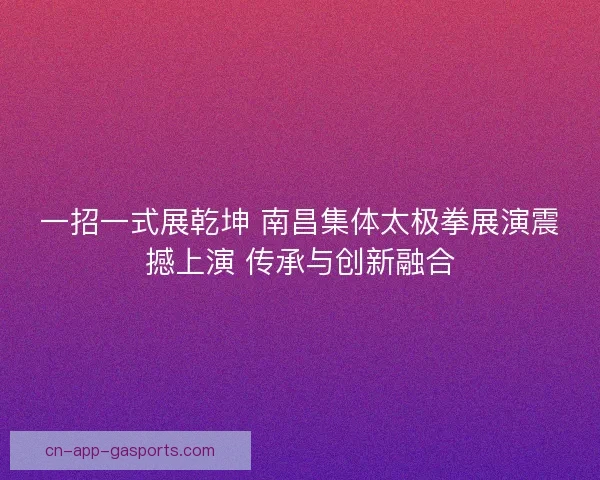 一招一式展乾坤 南昌集体太极拳展演震撼上演 传承与创新融合
