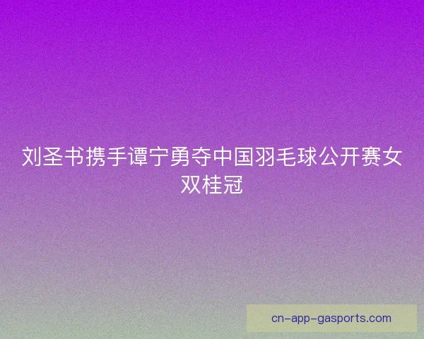 刘圣书携手谭宁勇夺中国羽毛球公开赛女双桂冠 刘圣书携手谭宁勇夺中国羽毛球公开赛女双桂冠
