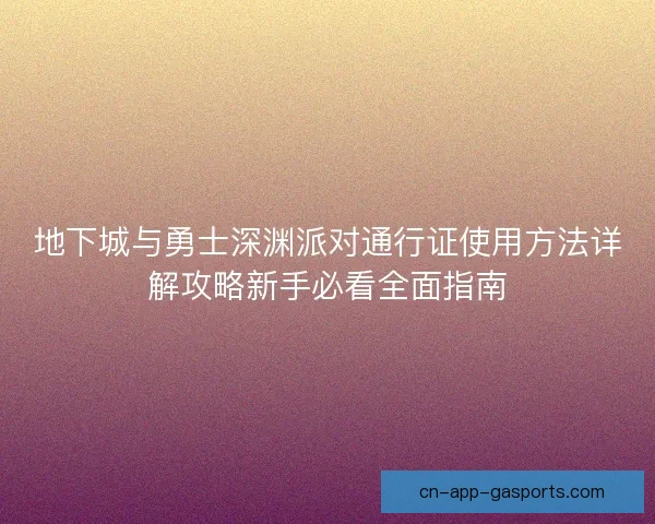 地下城与勇士深渊派对通行证使用方法详解攻略新手必看全面指南