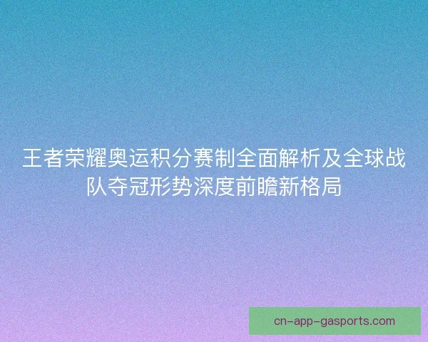 王者荣耀奥运积分赛制全面解析及全球战队夺冠形势深度前瞻新格局