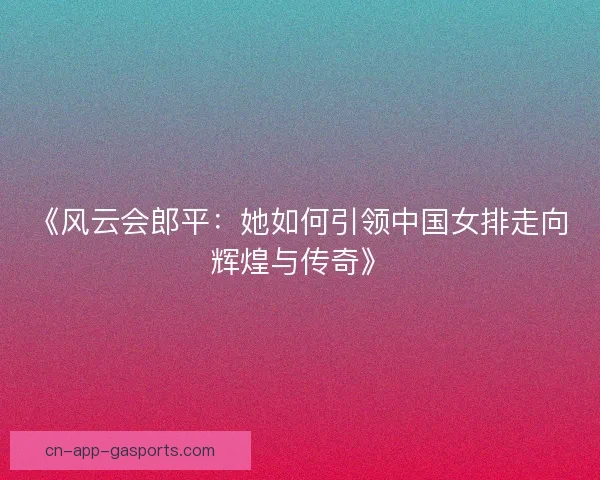 《风云会郎平:她如何引领中国女排走向辉煌与传奇》 《风云会郎平:她如何引领中国女排走向辉煌与传奇》
