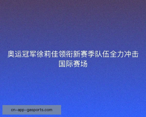 奥运冠军徐莉佳领衔新赛季队伍全力冲击国际赛场